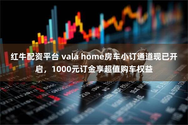 红牛配资平台 vala home房车小订通道现已开启，1000元订金享超值购车权益
