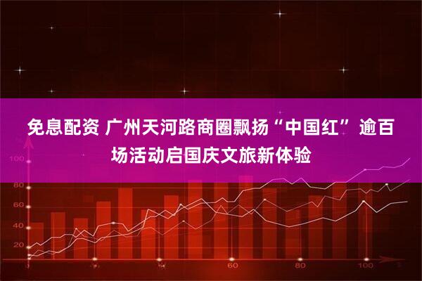 免息配资 广州天河路商圈飘扬“中国红”&#32;逾百场活动启国庆文旅新体验