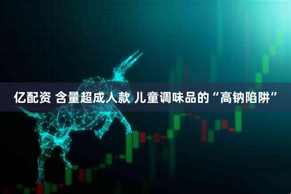 亿配资 含量超成人款 儿童调味品的“高钠陷阱”