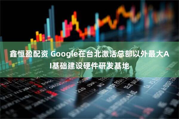 鑫恒盈配资 Google在台北激活总部以外最大AI基础建设硬件研发基地