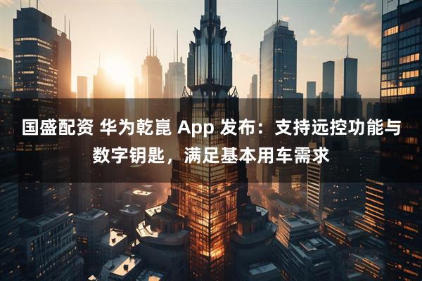 国盛配资 华为乾崑 App 发布：支持远控功能与数字钥匙，满足基本用车需求