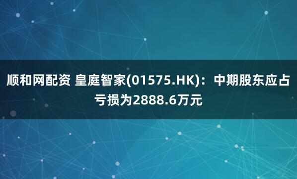 顺和网配资 皇庭智家(01575.HK)：中期股东应占亏损为2888.6万元