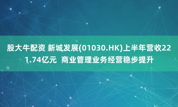 股大牛配资 新城发展(01030.HK)上半年营收221.74亿元  商业管理业务经营稳步提升