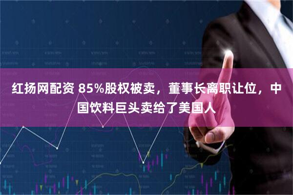 红扬网配资 85%股权被卖，董事长离职让位，中国饮料巨头卖给了美国人