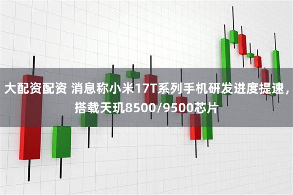 大配资配资 消息称小米17T系列手机研发进度提速，搭载天玑8500/9500芯片